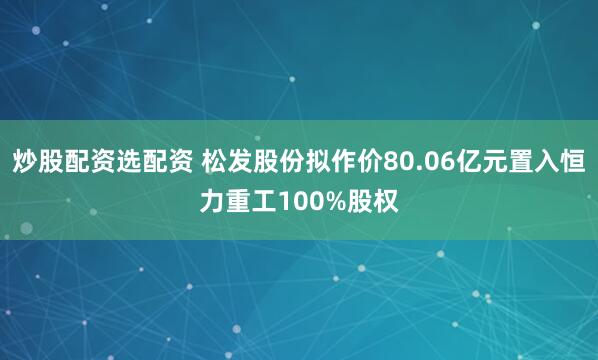 炒股配资选配资 松发股份拟作价80.06亿元置入恒力重工100%股权