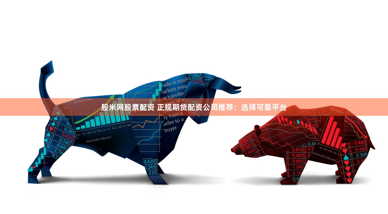 股米网股票配资 正规期货配资公司推荐：选择可靠平台