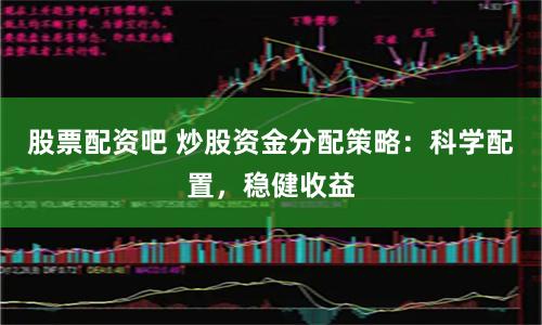 股票配资吧 炒股资金分配策略：科学配置，稳健收益