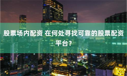 股票场内配资 在何处寻找可靠的股票配资平台？