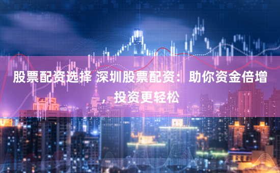 股票配资选择 深圳股票配资：助你资金倍增，投资更轻松