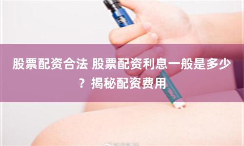 股票配资合法 股票配资利息一般是多少？揭秘配资费用