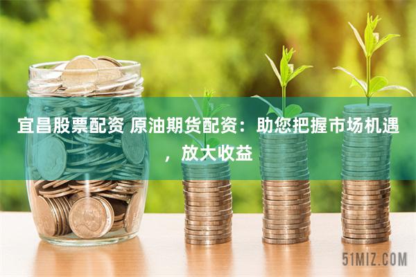 宜昌股票配资 原油期货配资：助您把握市场机遇，放大收益