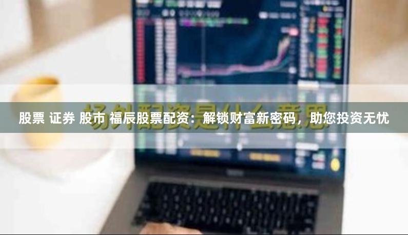 股票 证券 股市 福辰股票配资：解锁财富新密码，助您投资无忧