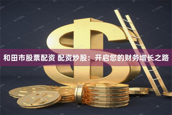 和田市股票配资 配资炒股：开启您的财务增长之路