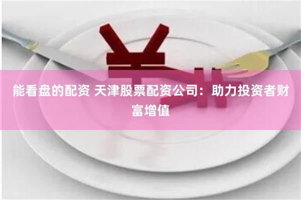 能看盘的配资 天津股票配资公司：助力投资者财富增值
