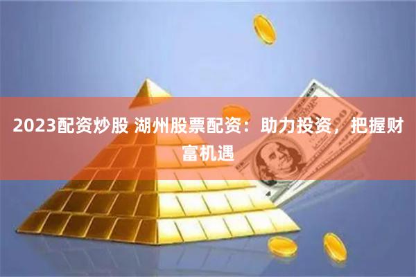2023配资炒股 湖州股票配资：助力投资，把握财富机遇