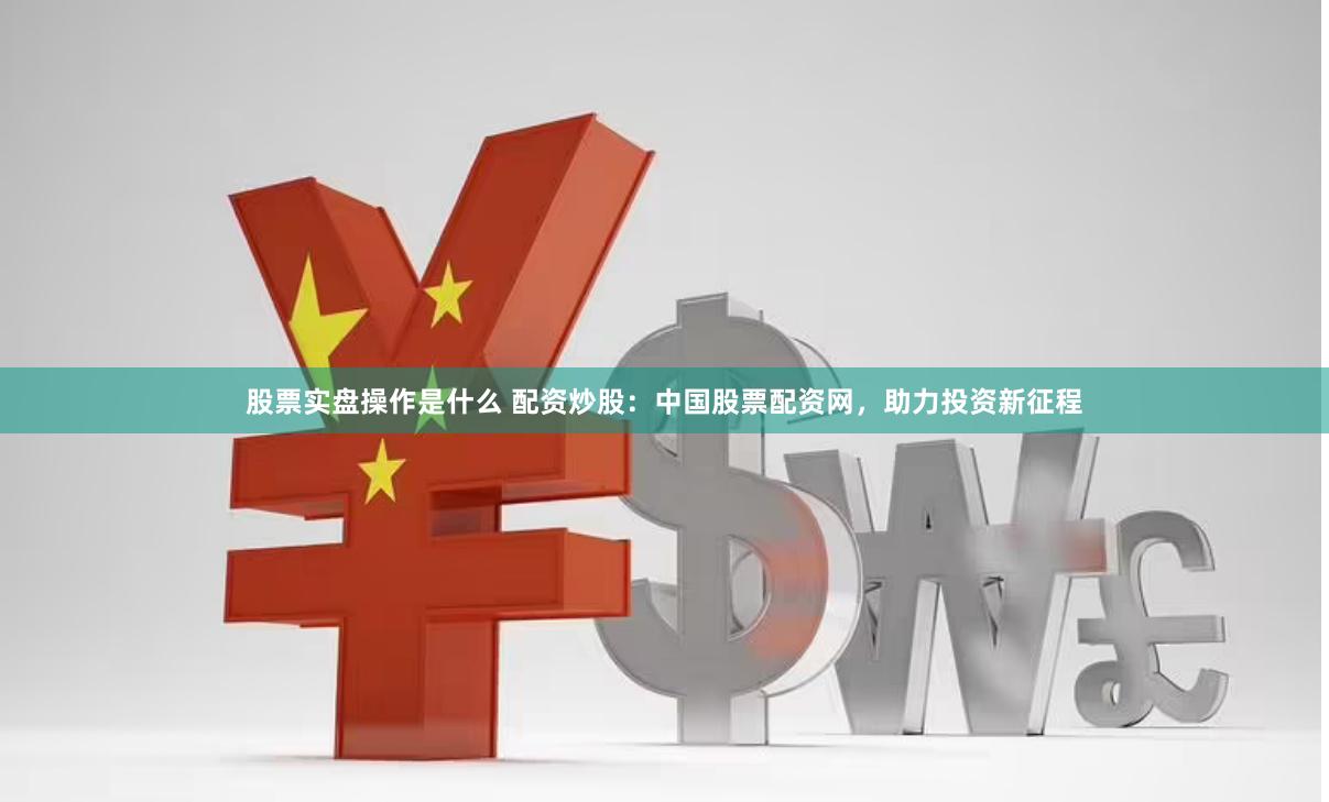 股票实盘操作是什么 配资炒股：中国股票配资网，助力投资新征程