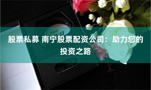 股票私募 南宁股票配资公司：助力您的投资之路