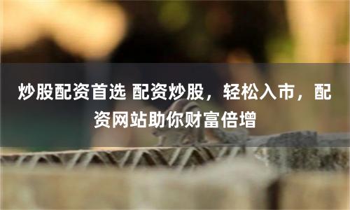炒股配资首选 配资炒股，轻松入市，配资网站助你财富倍增