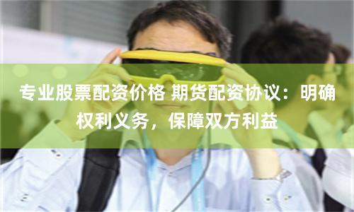 专业股票配资价格 期货配资协议：明确权利义务，保障双方利益