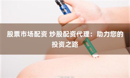 股票市场配资 炒股配资代理：助力您的投资之路