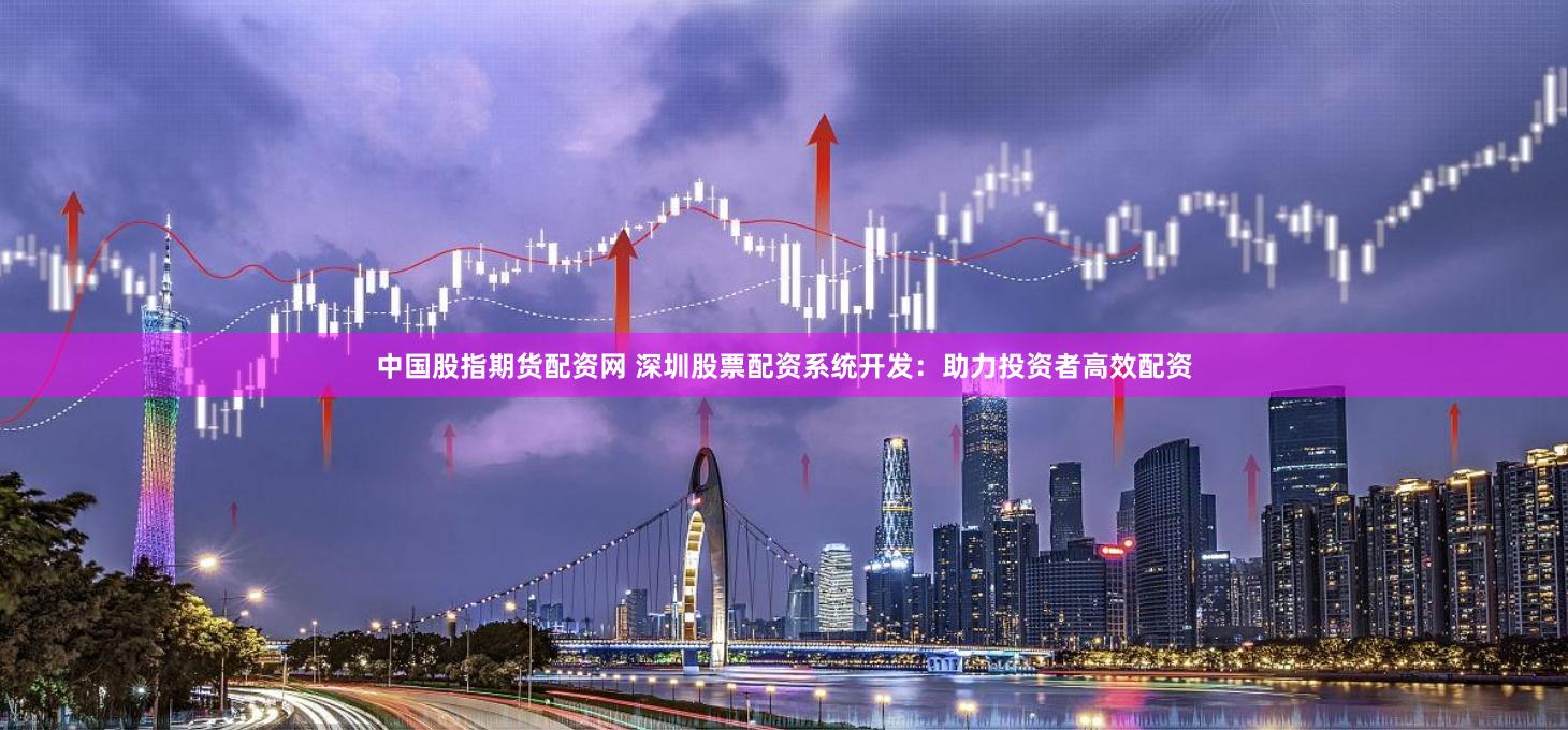 中国股指期货配资网 深圳股票配资系统开发：助力投资者高效配资