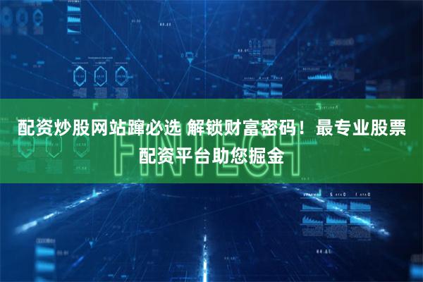 配资炒股网站蹿必选 解锁财富密码！最专业股票配资平台助您掘金