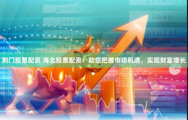 荆门股票配资 海北股票配资：助您把握市场机遇，实现财富增长