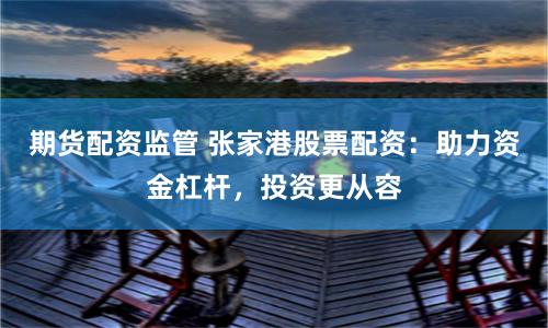 期货配资监管 张家港股票配资：助力资金杠杆，投资更从容