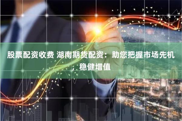 股票配资收费 湖南期货配资：助您把握市场先机，稳健增值