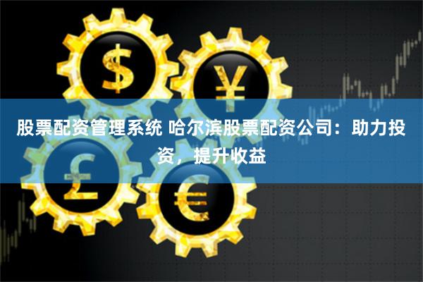 股票配资管理系统 哈尔滨股票配资公司：助力投资，提升收益