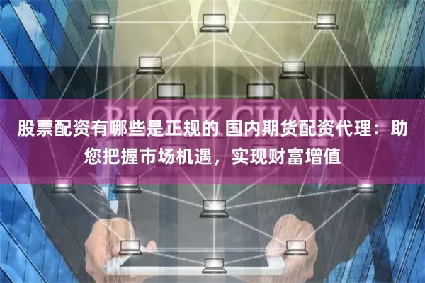 股票配资有哪些是正规的 国内期货配资代理:助您把握市场机遇,实现财富增值