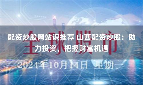 配资炒股网站识推荐 山西配资炒股：助力投资，把握财富机遇