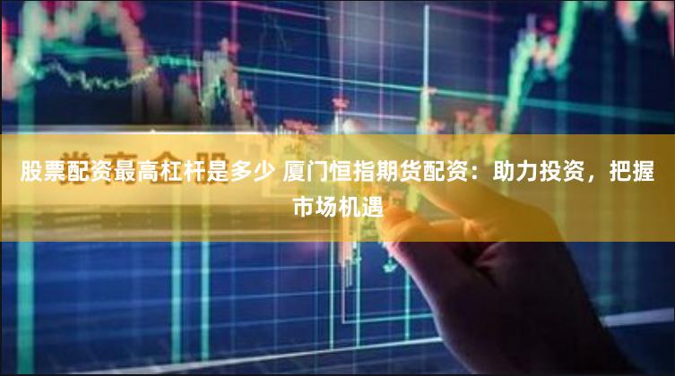 股票配资最高杠杆是多少 厦门恒指期货配资：助力投资，把握市场机遇