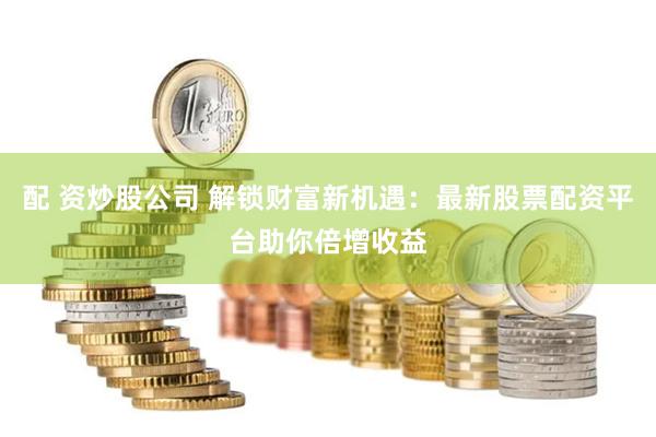 配 资炒股公司 解锁财富新机遇：最新股票配资平台助你倍增收益