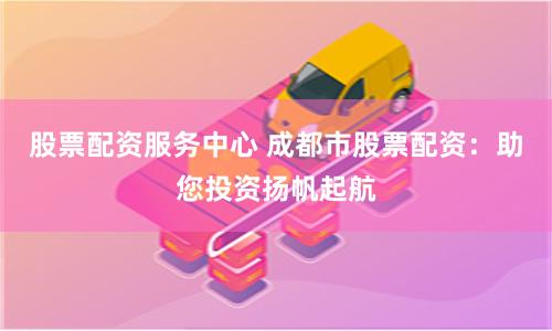 股票配资服务中心 成都市股票配资：助您投资扬帆起航