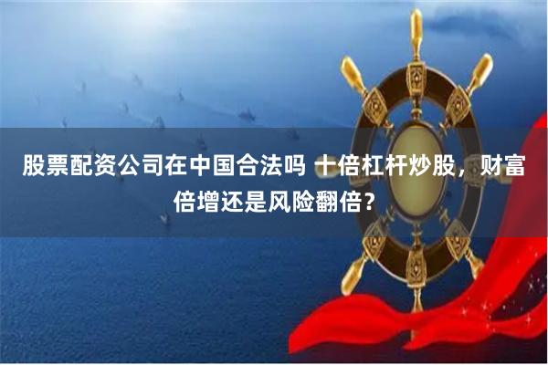 股票配资公司在中国合法吗 十倍杠杆炒股，财富倍增还是风险翻倍？