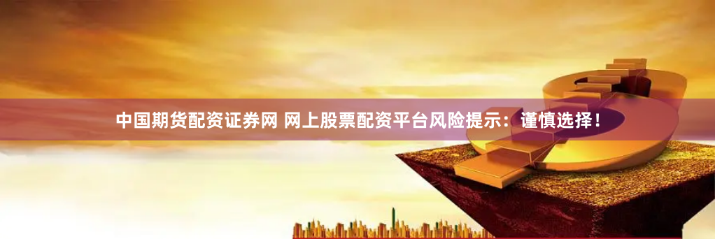 中国期货配资证券网 网上股票配资平台风险提示：谨慎选择！