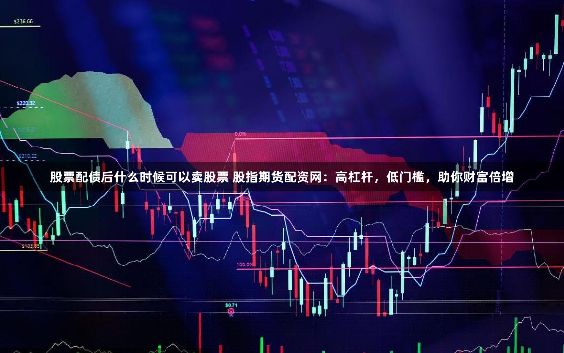 股票配债后什么时候可以卖股票 股指期货配资网：高杠杆，低门槛，助你财富倍增
