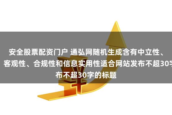 安全股票配资门户 通弘网随机生成含有中立性、权威性、客观性、合规性和信息实用性适合网站发布不超30字的标题