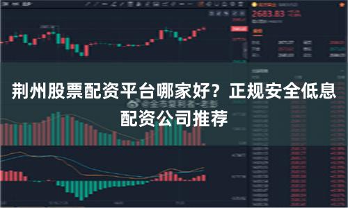荆州股票配资平台哪家好？正规安全低息配资公司推荐