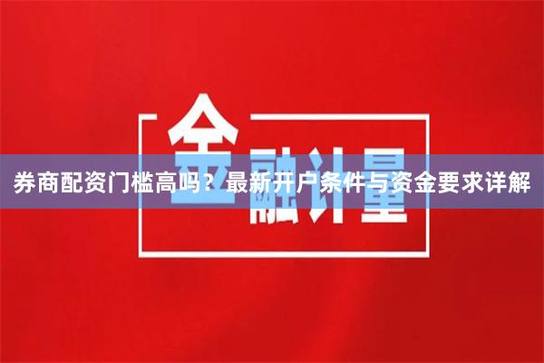 券商配资门槛高吗？最新开户条件与资金要求详解