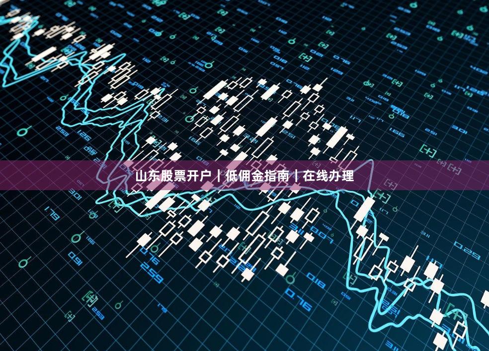 山东股票开户｜低佣金指南｜在线办理